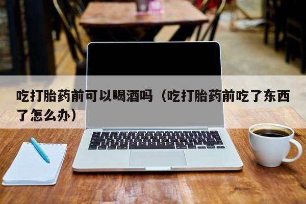 打胎药网上购买安全么吃打胎药前可以喝酒吗（吃打胎药前吃了东西了怎么办）